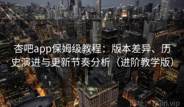 杏吧app保姆级教程：版本差异、历史演进与更新节奏分析（进阶教学版）