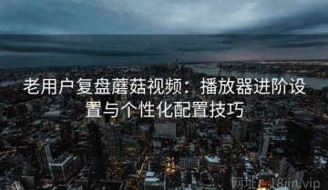 老用户复盘蘑菇视频：播放器进阶设置与个性化配置技巧