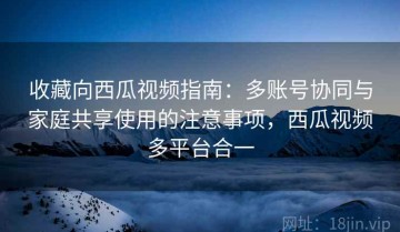 收藏向西瓜视频指南：多账号协同与家庭共享使用的注意事项，西瓜视频多平台合一