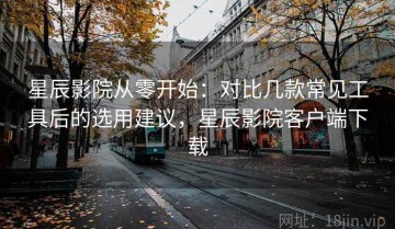 星辰影院从零开始：对比几款常见工具后的选用建议，星辰影院客户端下载