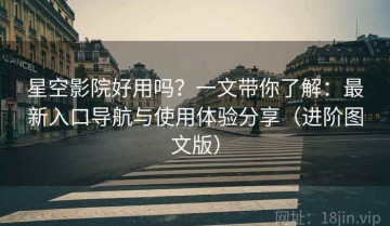 星空影院好用吗？一文带你了解：最新入口导航与使用体验分享（进阶图文版）