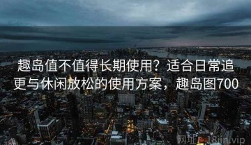 趣岛值不值得长期使用？适合日常追更与休闲放松的使用方案，趣岛图700