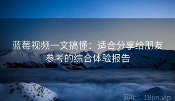 蓝莓视频一文搞懂：适合分享给朋友参考的综合体验报告