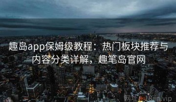 趣岛app保姆级教程：热门板块推荐与内容分类详解，趣笔岛官网