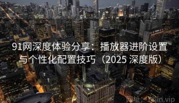 91网深度体验分享：播放器进阶设置与个性化配置技巧（2025 深度版）