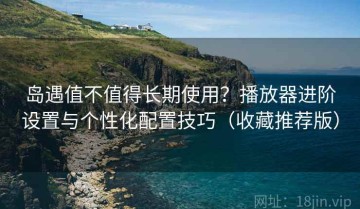岛遇值不值得长期使用？播放器进阶设置与个性化配置技巧（收藏推荐版）