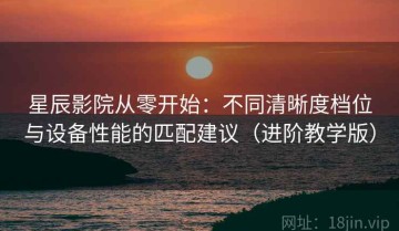 星辰影院从零开始：不同清晰度档位与设备性能的匹配建议（进阶教学版）