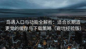 岛遇入口与功能全解析：适合长期追更党的缓存与下载策略（避坑经验版）