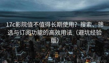 17c影院值不值得长期使用？搜索、筛选与订阅功能的高效用法（避坑经验版）