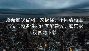 蘑菇影视官网一文搞懂：不同清晰度档位与设备性能的匹配建议，蘑菇影视官网下载