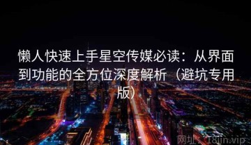懒人快速上手星空传媒必读：从界面到功能的全方位深度解析（避坑专用版）