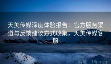 天美传媒深度体验报告：官方服务渠道与反馈建议方式收集，天美传媒客服