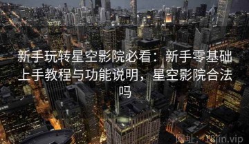 新手玩转星空影院必看：新手零基础上手教程与功能说明，星空影院合法吗