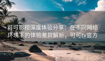 可可影视深度体验分享：在不同网络环境下的体验差异解析，可可tv官方