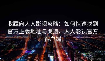 收藏向人人影视攻略：如何快速找到官方正版地址与渠道，人人影视官方客户端