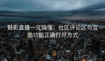 魅影直播一文搞懂：社区评论区与互动功能正确打开方式