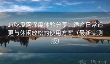 17吃瓜网深度体验分享：适合日常追更与休闲放松的使用方案（最新实测版）