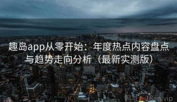 趣岛app从零开始：年度热点内容盘点与趋势走向分析（最新实测版）