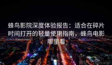 蜂鸟影院深度体验报告：适合在碎片时间打开的轻量使用指南，蜂鸟电影哪里看