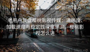 老用户复盘樱桃影视传媒：清晰度、加载速度与稳定性深度评测，樱桃影视怎么进