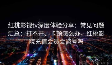 红桃影视tv深度体验分享：常见问题汇总：打不开、卡顿怎么办，红桃影院充值会员会盗号吗
