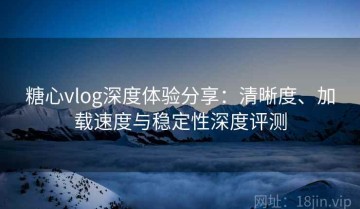 糖心vlog深度体验分享：清晰度、加载速度与稳定性深度评测