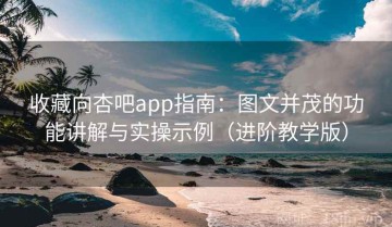 收藏向杏吧app指南：图文并茂的功能讲解与实操示例（进阶教学版）