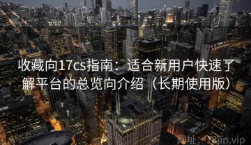 收藏向17cs指南：适合新用户快速了解平台的总览向介绍（长期使用版）