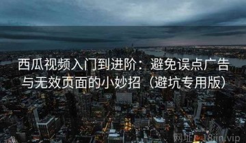 西瓜视频入门到进阶：避免误点广告与无效页面的小妙招（避坑专用版）