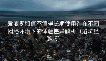 爱液视频值不值得长期使用？在不同网络环境下的体验差异解析（避坑经验版）