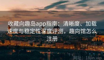 收藏向趣岛app指南：清晰度、加载速度与稳定性深度评测，趣向馆怎么注册