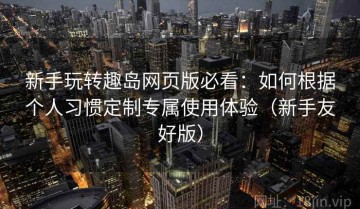 新手玩转趣岛网页版必看：如何根据个人习惯定制专属使用体验（新手友好版）