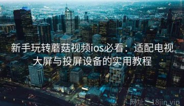 新手玩转蘑菇视频ios必看：适配电视大屏与投屏设备的实用教程