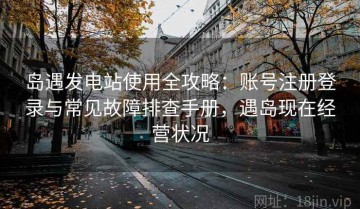 岛遇发电站使用全攻略：账号注册登录与常见故障排查手册，遇岛现在经营状况