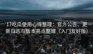 17吃瓜使用心得整理：官方公告、更新日志与版本亮点整理（入门友好版）