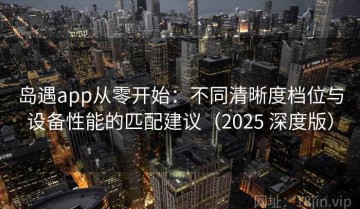 岛遇app从零开始：不同清晰度档位与设备性能的匹配建议（2025 深度版）