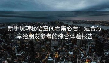 新手玩转秘语空间合集必看：适合分享给朋友参考的综合体验报告