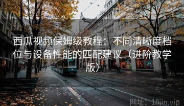 西瓜视频保姆级教程：不同清晰度档位与设备性能的匹配建议（进阶教学版）