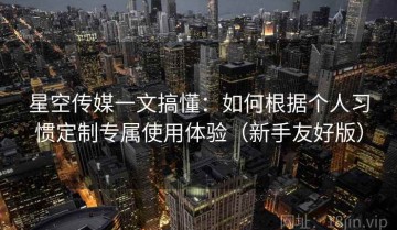 星空传媒一文搞懂：如何根据个人习惯定制专属使用体验（新手友好版）