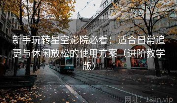 新手玩转星空影院必看：适合日常追更与休闲放松的使用方案（进阶教学版）