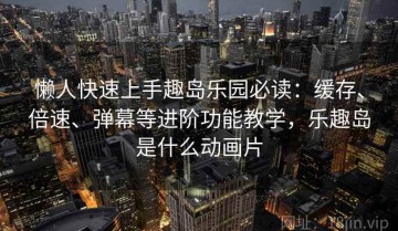 懒人快速上手趣岛乐园必读：缓存、倍速、弹幕等进阶功能教学，乐趣岛是什么动画片