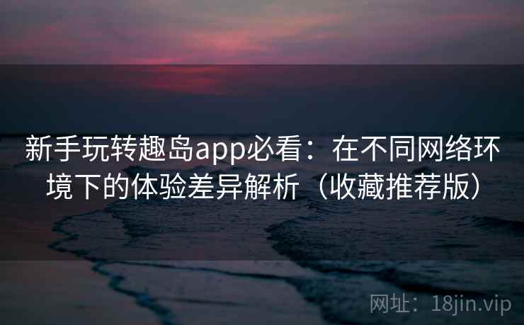 新手玩转趣岛app必看：在不同网络环境下的体验差异解析（收藏推荐版）