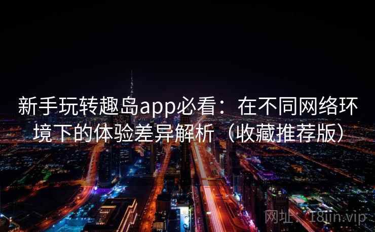 新手玩转趣岛app必看：在不同网络环境下的体验差异解析（收藏推荐版）