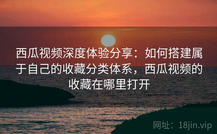 西瓜视频深度体验分享：如何搭建属于自己的收藏分类体系，西瓜视频的收藏在哪里打开