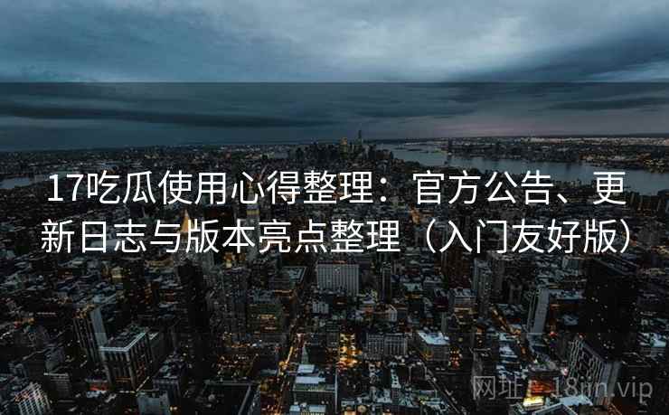 17吃瓜使用心得整理：官方公告、更新日志与版本亮点整理（入门友好版）