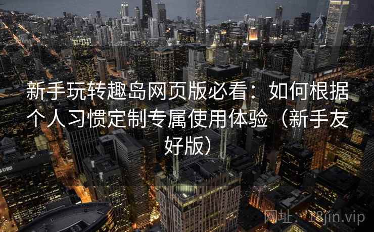 新手玩转趣岛网页版必看：如何根据个人习惯定制专属使用体验（新手友好版）