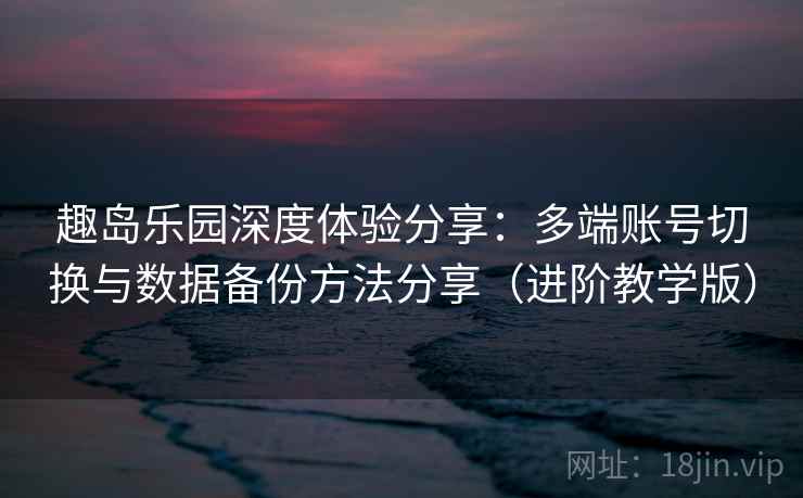 趣岛乐园深度体验分享：多端账号切换与数据备份方法分享（进阶教学版）