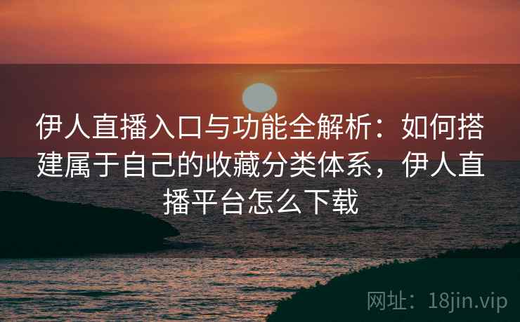 伊人直播入口与功能全解析：如何搭建属于自己的收藏分类体系，伊人直播平台怎么下载