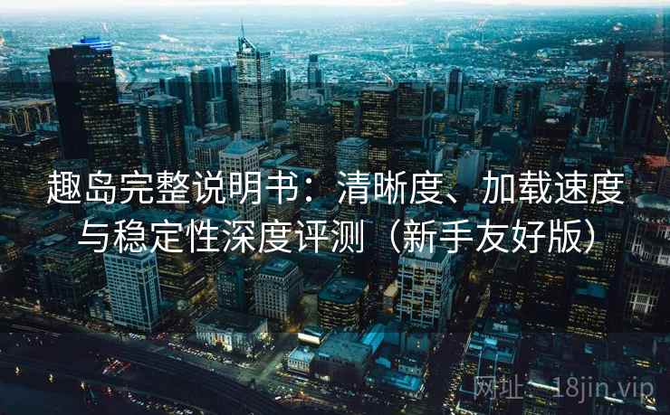 趣岛完整说明书：清晰度、加载速度与稳定性深度评测（新手友好版）