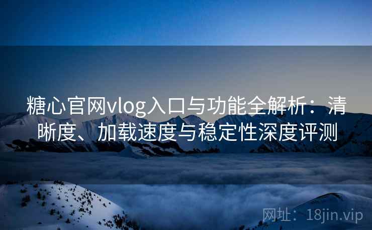 糖心官网vlog入口与功能全解析：清晰度、加载速度与稳定性深度评测